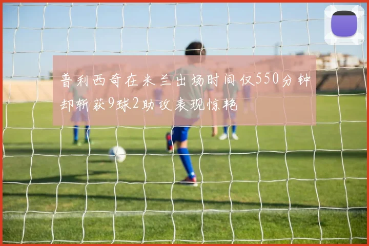 普利西奇在米兰出场时间仅550分钟却斩获9球2助攻表现惊艳