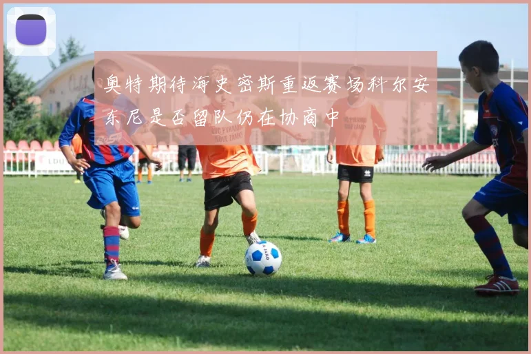 奥特期待海史密斯重返赛场科尔安东尼是否留队仍在协商中