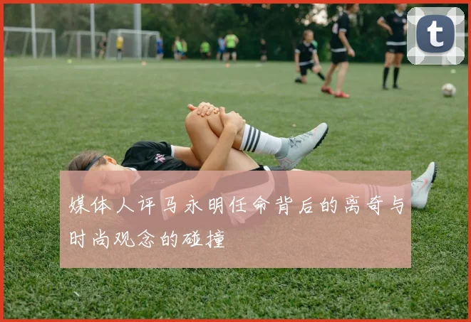媒体人评马永明任命背后的离奇与时尚观念的碰撞