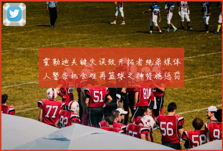 霍勒迪关键失误致开拓者绝杀媒体人警告机会难再篮球之神将施惩罚