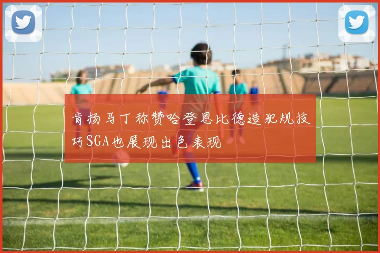 肯扬马丁称赞哈登恩比德造犯规技巧SGA也展现出色表现