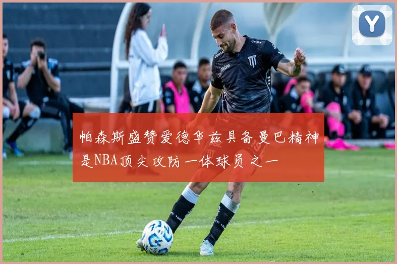 帕森斯盛赞爱德华兹具备曼巴精神是NBA顶尖攻防一体球员之一