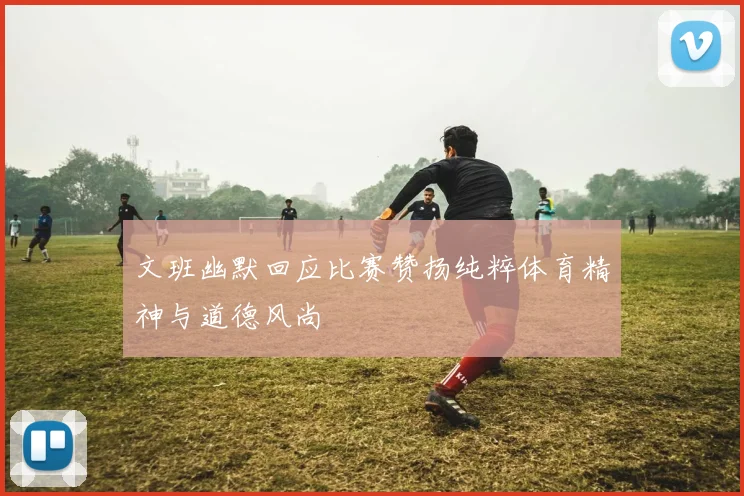 文班幽默回应比赛赞扬纯粹体育精神与道德风尚