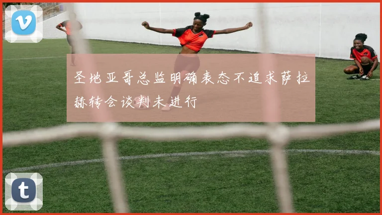 圣地亚哥总监明确表态不追求萨拉赫转会谈判未进行
