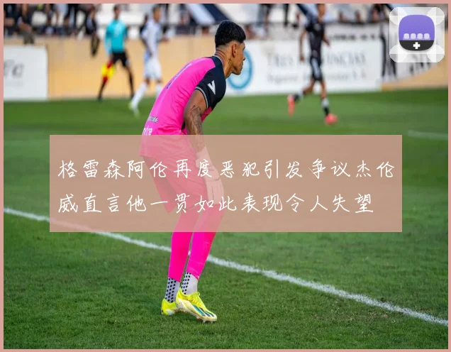 格雷森阿伦再度恶犯引发争议杰伦威直言他一贯如此表现令人失望