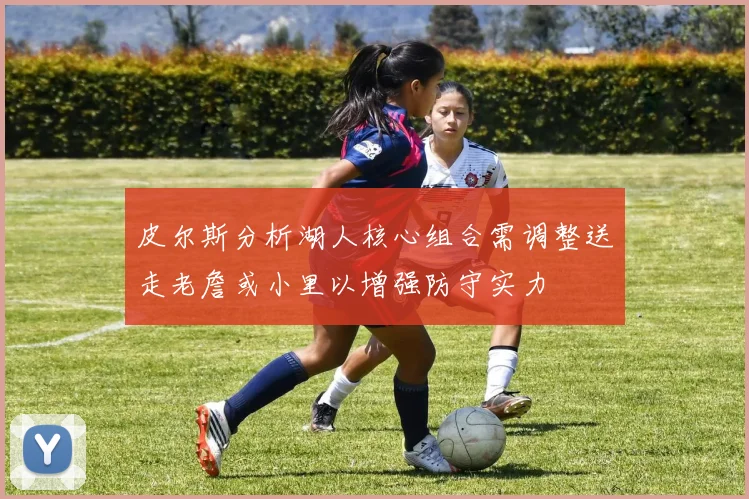 皮尔斯分析湖人核心组合需调整送走老詹或小里以增强防守实力