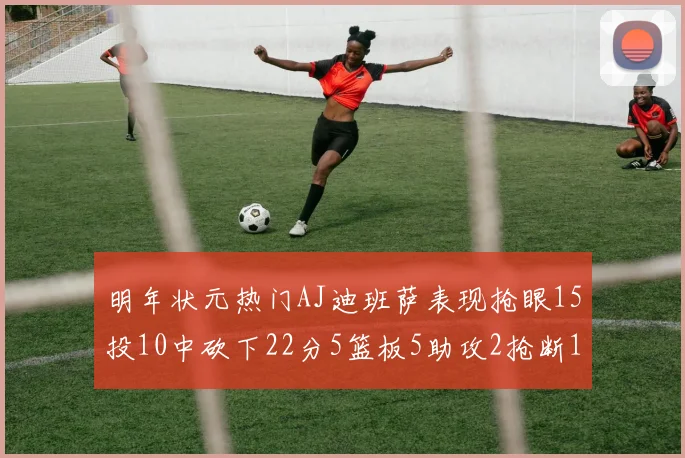 明年状元热门AJ迪班萨表现抢眼15投10中砍下22分5篮板5助攻2抢断1盖帽