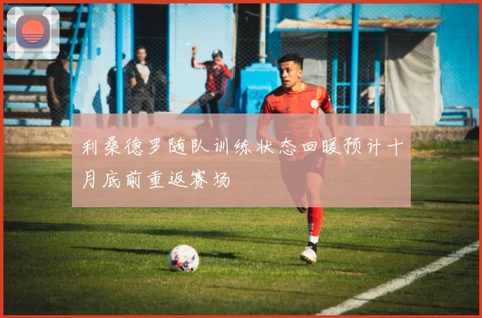 利桑德罗随队训练状态回暖预计十月底前重返赛场