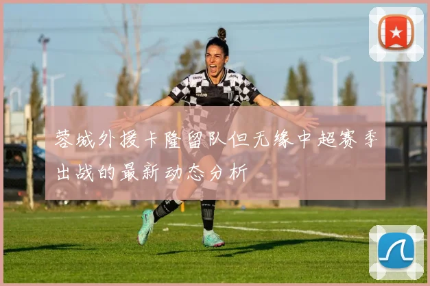 蓉城外援卡隆留队但无缘中超赛季出战的最新动态分析