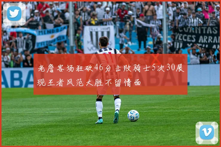 老詹客场狂砍46分击败骑士5次30展现王者风范大胜不留情面