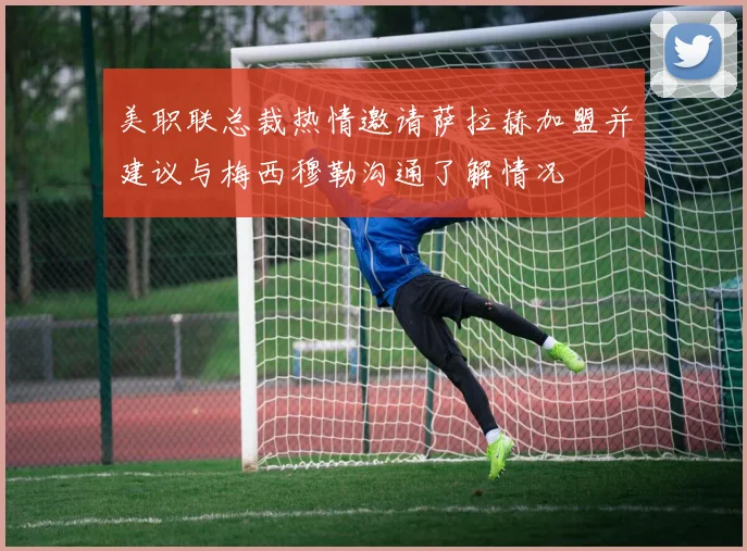 美职联总裁热情邀请萨拉赫加盟并建议与梅西穆勒沟通了解情况