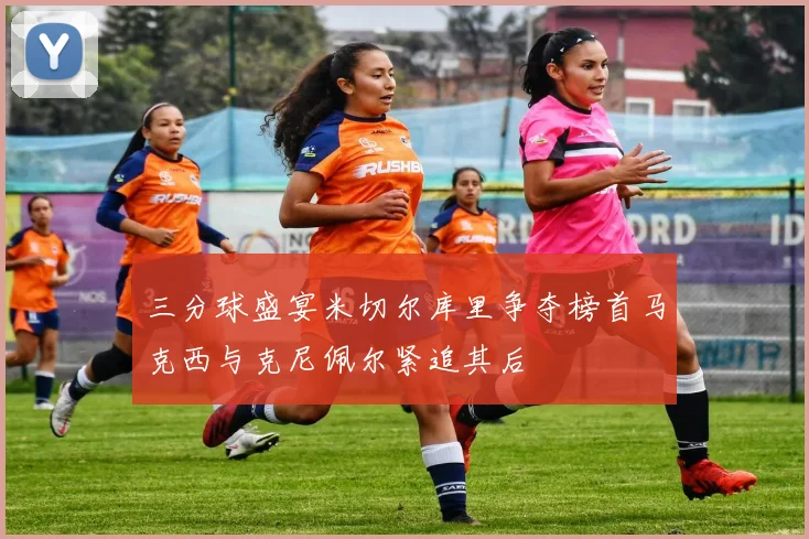 三分球盛宴米切尔库里争夺榜首马克西与克尼佩尔紧追其后