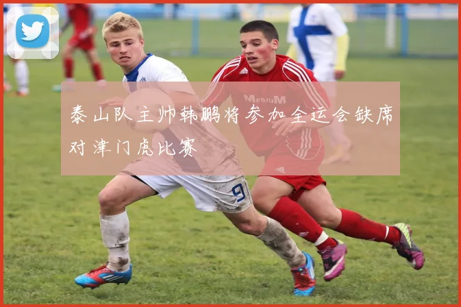 泰山队主帅韩鹏将参加全运会缺席对津门虎比赛