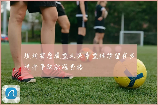 埃姆雷詹展望未来希望继续留在多特并争取欧冠资格