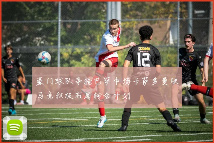 豪门球队争抢巴萨中场卡萨多曼联马竞积极布局转会计划