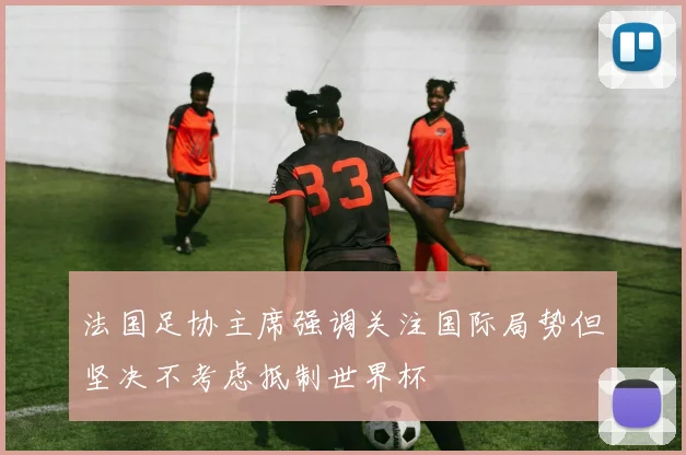 法国足协主席强调关注国际局势但坚决不考虑抵制世界杯