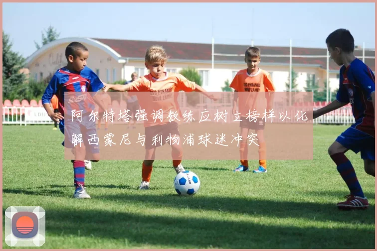 阿尔特塔强调教练应树立榜样以化解西蒙尼与利物浦球迷冲突