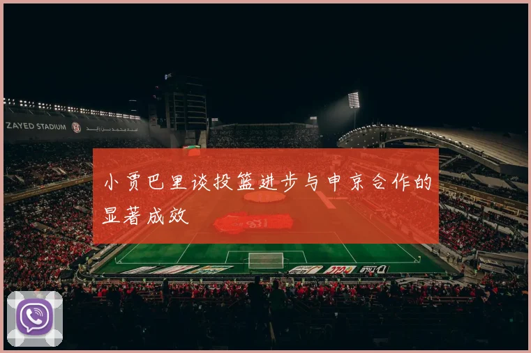 小贾巴里谈投篮进步与申京合作的显著成效