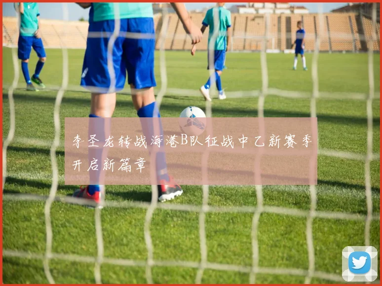 李圣龙转战海港B队征战中乙新赛季开启新篇章