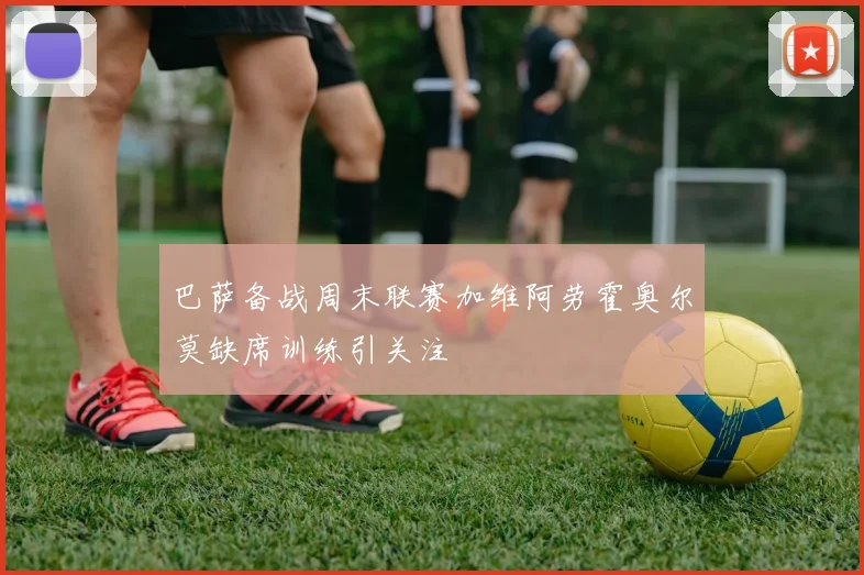 巴萨备战周末联赛加维阿劳霍奥尔莫缺席训练引关注