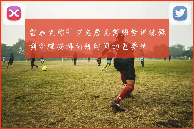 雷迪克称41岁老詹无需频繁训练强调合理安排训练时间的重要性