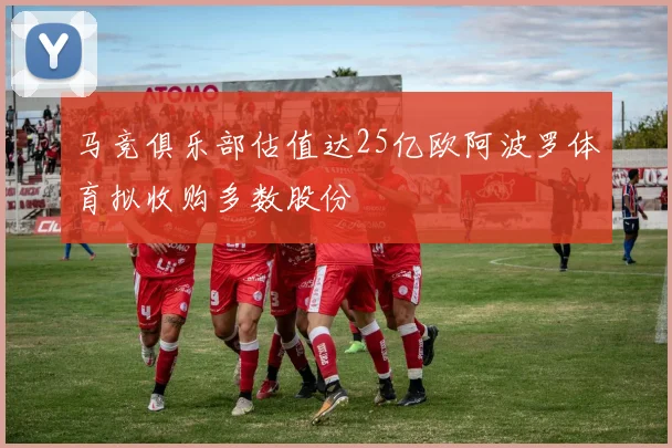 马竞俱乐部估值达25亿欧阿波罗体育拟收购多数股份