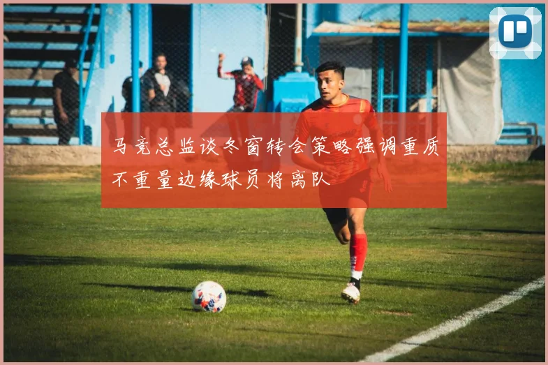 马竞总监谈冬窗转会策略强调重质不重量边缘球员将离队