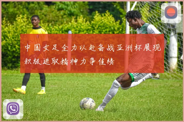 中国女足全力以赴备战亚洲杯展现积极进取精神力争佳绩