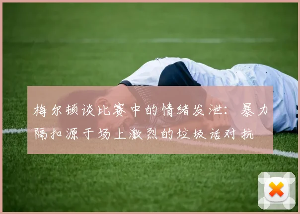 梅尔顿谈比赛中的情绪发泄：暴力隔扣源于场上激烈的垃圾话对抗