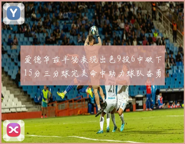 爱德华兹半场表现出色9投6中砍下15分三分球完美命中助力球队奋勇争先