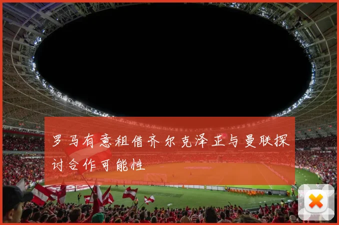 罗马有意租借齐尔克泽正与曼联探讨合作可能性
