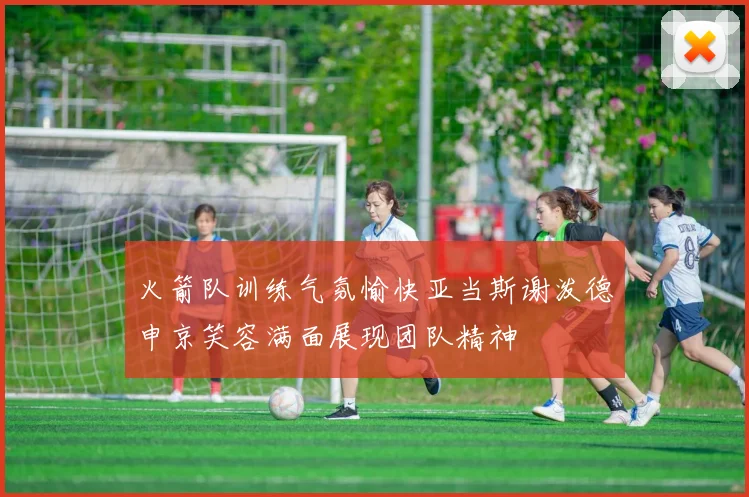 火箭队训练气氛愉快亚当斯谢泼德申京笑容满面展现团队精神