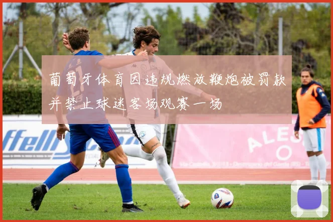 葡萄牙体育因违规燃放鞭炮被罚款并禁止球迷客场观赛一场