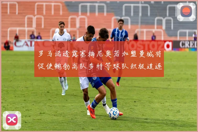 罗马诺透露塞梅尼奥若加盟曼城将促使鲍勃离队多特等球队积极追逐