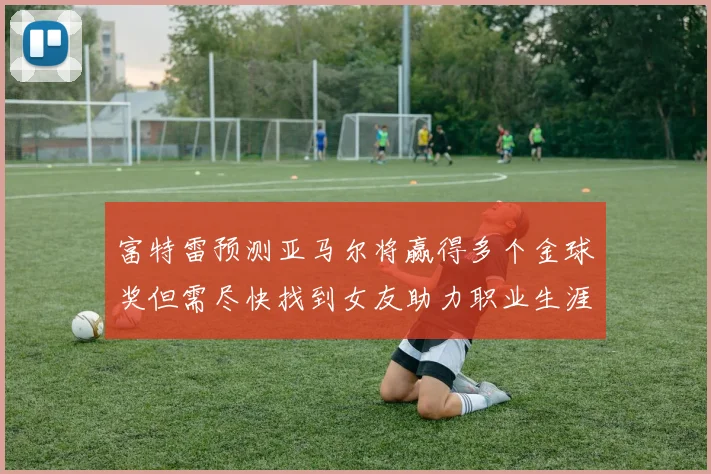 富特雷预测亚马尔将赢得多个金球奖但需尽快找到女友助力职业生涯