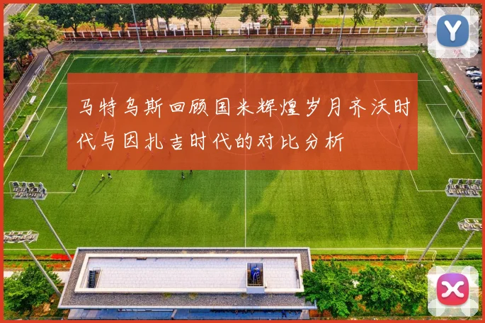马特乌斯回顾国米辉煌岁月齐沃时代与因扎吉时代的对比分析